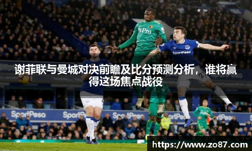 谢菲联与曼城对决前瞻及比分预测分析，谁将赢得这场焦点战役